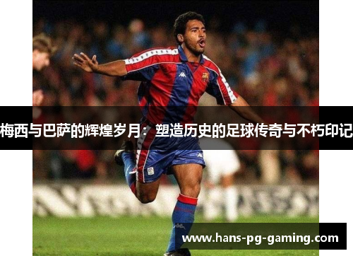 梅西与巴萨的辉煌岁月:塑造历史的足球传奇与不朽印记 梅西与巴萨的辉煌岁月:塑造历史的足球传奇与不朽印记